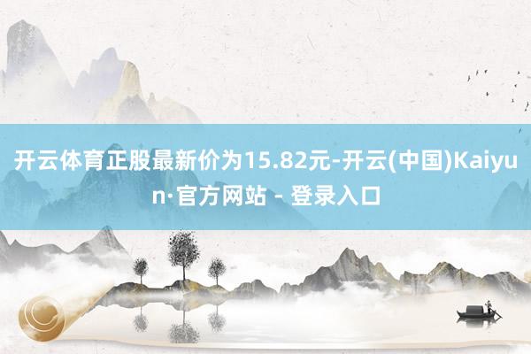 开云体育正股最新价为15.82元-开云(中国)Kaiyun·官方网站 - 登录入口