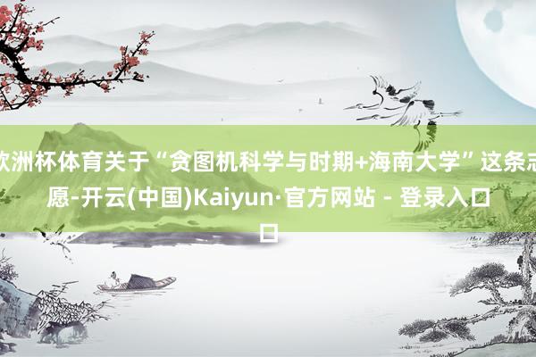 欧洲杯体育关于“贪图机科学与时期+海南大学”这条志愿-开云(中国)Kaiyun·官方网站 - 登录入口