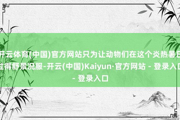 开云体育(中国)官方网站只为让动物们在这个炎热暑日过得舒景况服-开云(中国)Kaiyun·官方网站 - 登录入口