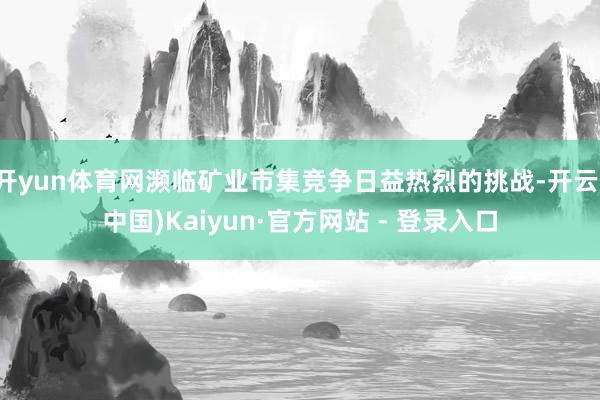 开yun体育网濒临矿业市集竞争日益热烈的挑战-开云(中国)Kaiyun·官方网站 - 登录入口