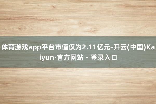 体育游戏app平台市值仅为2.11亿元-开云(中国)Kaiyun·官方网站 - 登录入口