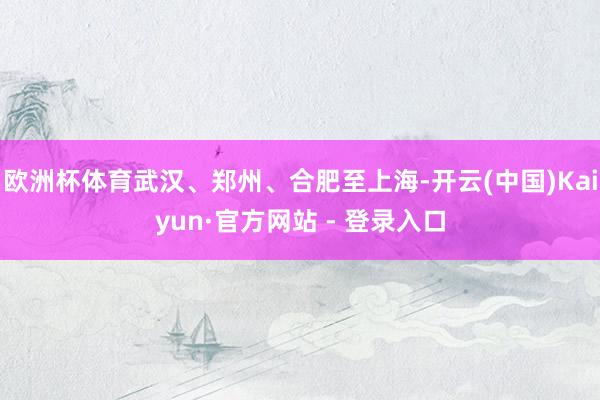 欧洲杯体育武汉、郑州、合肥至上海-开云(中国)Kaiyun·官方网站 - 登录入口