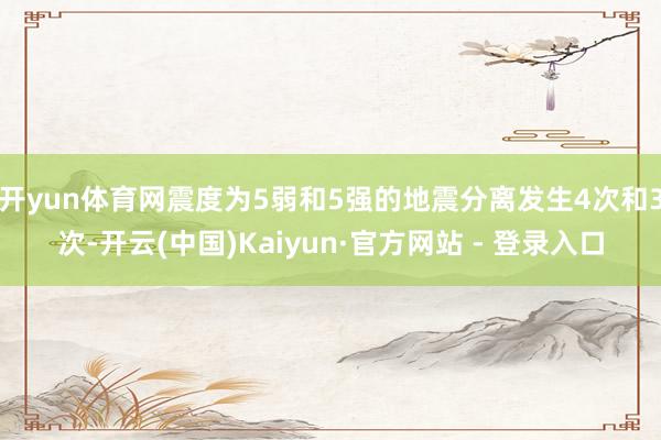 开yun体育网震度为5弱和5强的地震分离发生4次和3次-开云(中国)Kaiyun·官方网站 - 登录入口