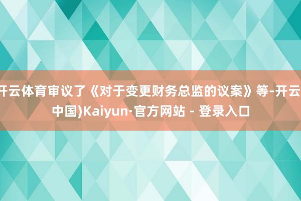 开云体育审议了《对于变更财务总监的议案》等-开云(中国)Kaiyun·官方网站 - 登录入口