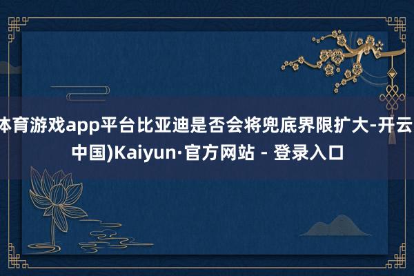 体育游戏app平台比亚迪是否会将兜底界限扩大-开云(中国)Kaiyun·官方网站 - 登录入口