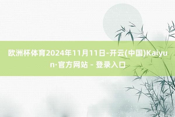欧洲杯体育　　2024年11月11日-开云(中国)Kaiyun·官方网站 - 登录入口