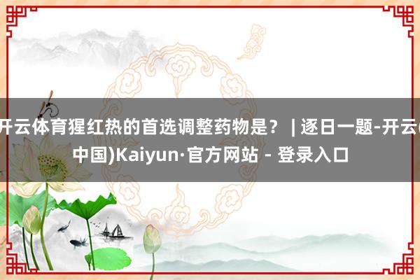 开云体育猩红热的首选调整药物是？ | 逐日一题-开云(中国)Kaiyun·官方网站 - 登录入口