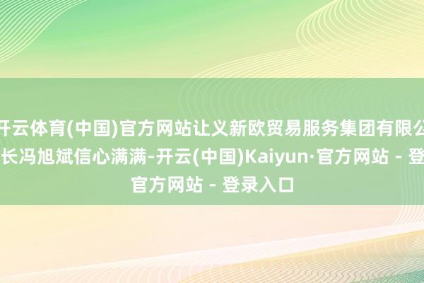 开云体育(中国)官方网站让义新欧贸易服务集团有限公司董事长冯旭斌信心满满-开云(中国)Kaiyun·官方网站 - 登录入口