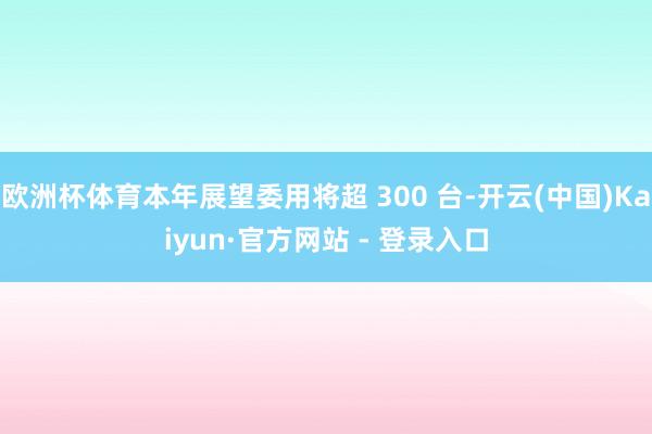 欧洲杯体育本年展望委用将超 300 台-开云(中国)Kaiyun·官方网站 - 登录入口