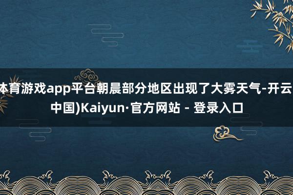 体育游戏app平台朝晨部分地区出现了大雾天气-开云(中国)Kaiyun·官方网站 - 登录入口