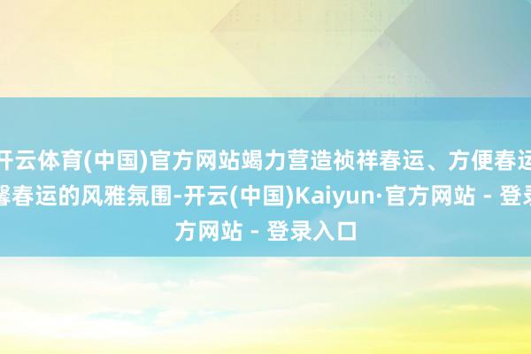开云体育(中国)官方网站竭力营造祯祥春运、方便春运、温馨春运的风雅氛围-开云(中国)Kaiyun·官方网站 - 登录入口