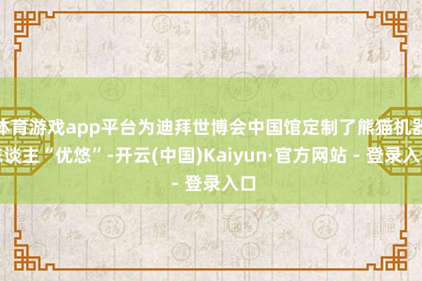 体育游戏app平台为迪拜世博会中国馆定制了熊猫机器东谈主“优悠”-开云(中国)Kaiyun·官方网站 - 登录入口