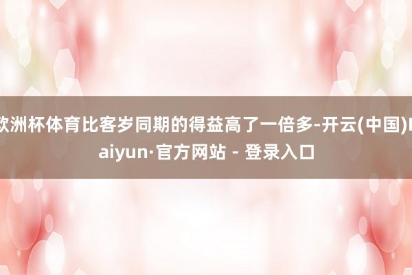 欧洲杯体育比客岁同期的得益高了一倍多-开云(中国)Kaiyun·官方网站 - 登录入口