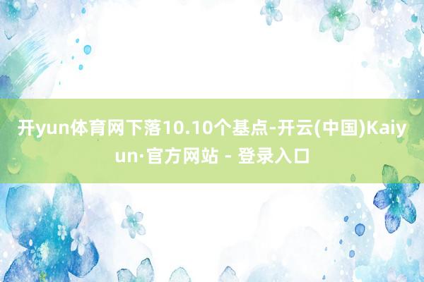 开yun体育网下落10.10个基点-开云(中国)Kaiyun·官方网站 - 登录入口