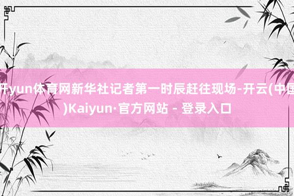 开yun体育网新华社记者第一时辰赶往现场-开云(中国)Kaiyun·官方网站 - 登录入口