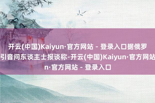 开云(中国)Kaiyun·官方网站 - 登录入口据俄罗斯塔斯社征引音问东谈主士报谈称-开云(中国)Kaiyun·官方网站 - 登录入口