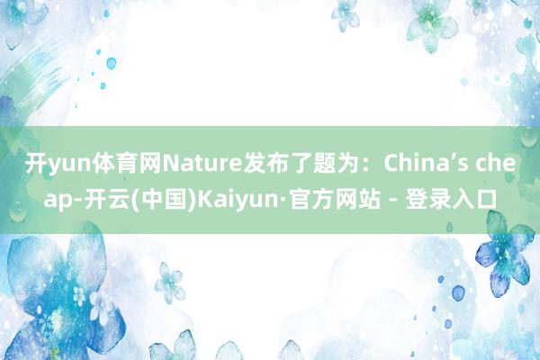 开yun体育网Nature发布了题为：China’s cheap-开云(中国)Kaiyun·官方网站 - 登录入口