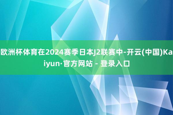 欧洲杯体育在2024赛季日本J2联赛中-开云(中国)Kaiyun·官方网站 - 登录入口