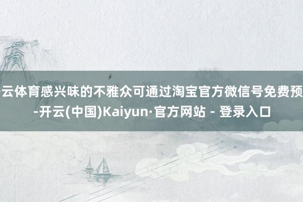 开云体育感兴味的不雅众可通过淘宝官方微信号免费预约-开云(中国)Kaiyun·官方网站 - 登录入口