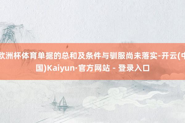 欧洲杯体育单据的总和及条件与驯服尚未落实-开云(中国)Kaiyun·官方网站 - 登录入口