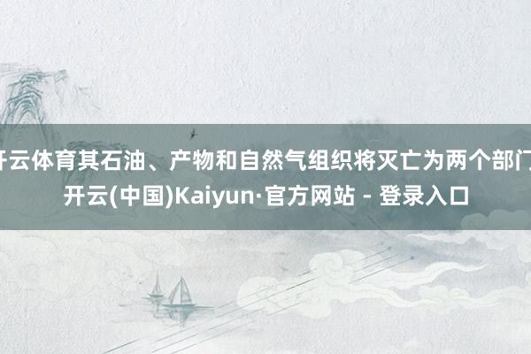 开云体育其石油、产物和自然气组织将灭亡为两个部门-开云(中国)Kaiyun·官方网站 - 登录入口