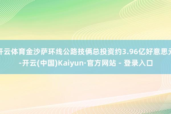 开云体育金沙萨环线公路技俩总投资约3.96亿好意思元-开云(中国)Kaiyun·官方网站 - 登录入口