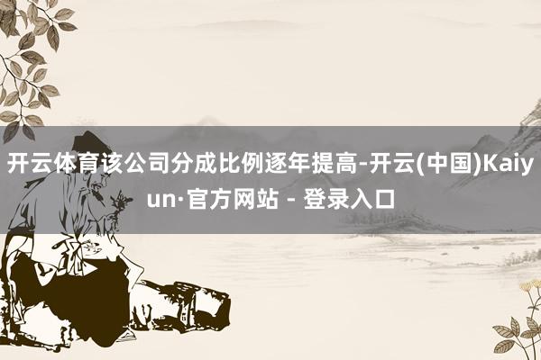 开云体育该公司分成比例逐年提高-开云(中国)Kaiyun·官方网站 - 登录入口