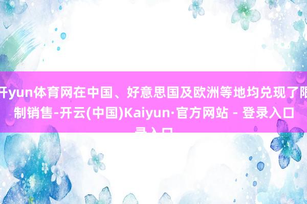 开yun体育网在中国、好意思国及欧洲等地均兑现了限制销售-开云(中国)Kaiyun·官方网站 - 登录入口