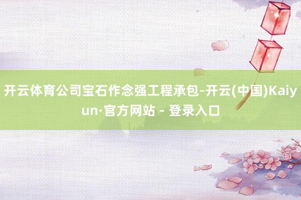 开云体育公司宝石作念强工程承包-开云(中国)Kaiyun·官方网站 - 登录入口