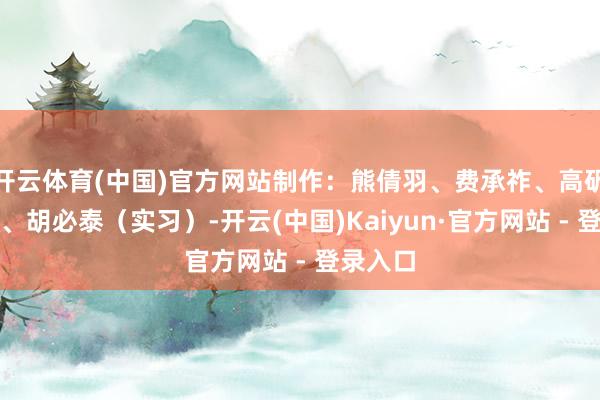 开云体育(中国)官方网站制作：熊倩羽、费承祚、高矾、雷坤、胡必泰（实习）-开云(中国)Kaiyun·官方网站 - 登录入口