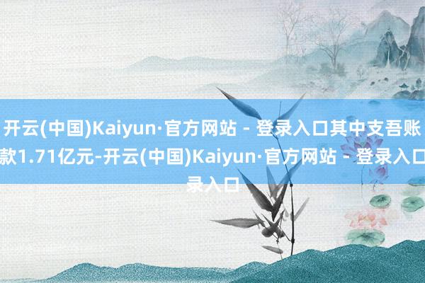 开云(中国)Kaiyun·官方网站 - 登录入口其中支吾账款1.71亿元-开云(中国)Kaiyun·官方网站 - 登录入口