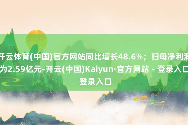 开云体育(中国)官方网站同比增长48.6%；归母净利润为2.59亿元-开云(中国)Kaiyun·官方网站 - 登录入口