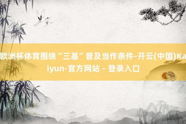 欧洲杯体育围绕“三基”普及当作条件-开云(中国)Kaiyun·官方网站 - 登录入口