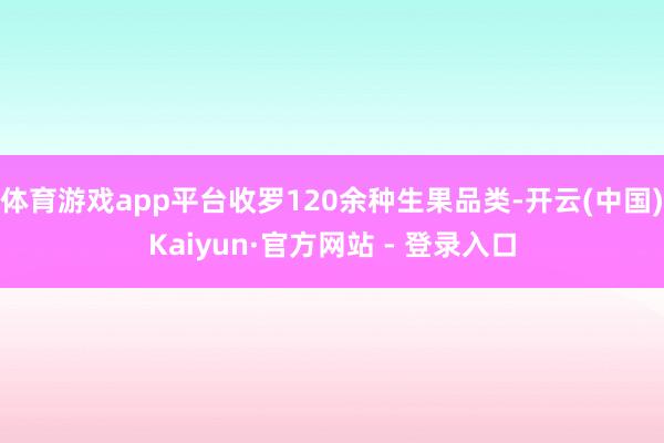 体育游戏app平台收罗120余种生果品类-开云(中国)Kaiyun·官方网站 - 登录入口
