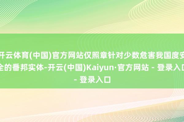 开云体育(中国)官方网站仅照章针对少数危害我国度安全的番邦实体-开云(中国)Kaiyun·官方网站 - 登录入口