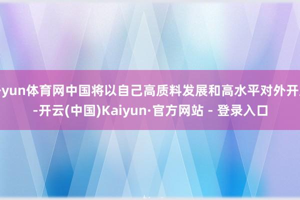 开yun体育网中国将以自己高质料发展和高水平对外开放-开云(中国)Kaiyun·官方网站 - 登录入口