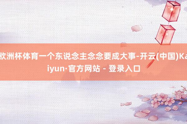 欧洲杯体育一个东说念主念念要成大事-开云(中国)Kaiyun·官方网站 - 登录入口