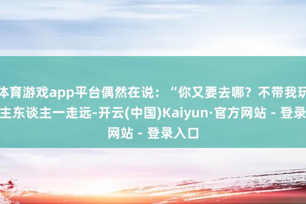 体育游戏app平台偶然在说：“你又要去哪？不带我玩？”主东谈主一走远-开云(中国)Kaiyun·官方网站 - 登录入口