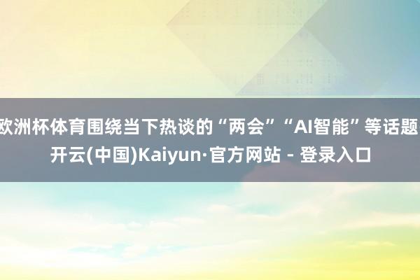 欧洲杯体育围绕当下热谈的“两会”“AI智能”等话题-开云(中国)Kaiyun·官方网站 - 登录入口