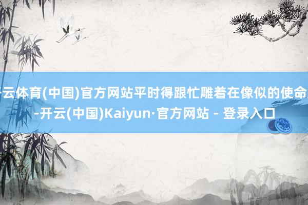 开云体育(中国)官方网站平时得跟忙雕着在像似的使命室-开云(中国)Kaiyun·官方网站 - 登录入口