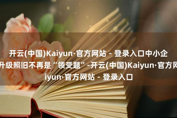 开云(中国)Kaiyun·官方网站 - 登录入口中小企业数字化转型升级照旧不再是“领受题”-开云(中国)Kaiyun·官方网站 - 登录入口
