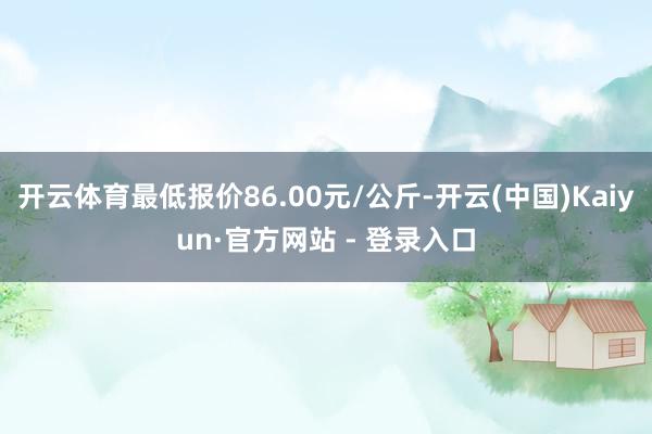 开云体育最低报价86.00元/公斤-开云(中国)Kaiyun·官方网站 - 登录入口