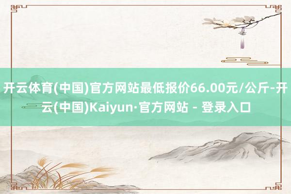 开云体育(中国)官方网站最低报价66.00元/公斤-开云(中国)Kaiyun·官方网站 - 登录入口