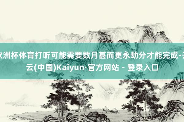 欧洲杯体育打听可能需要数月甚而更永劫分才能完成-开云(中国)Kaiyun·官方网站 - 登录入口