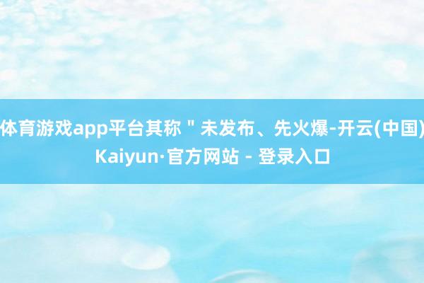 体育游戏app平台其称＂未发布、先火爆-开云(中国)Kaiyun·官方网站 - 登录入口