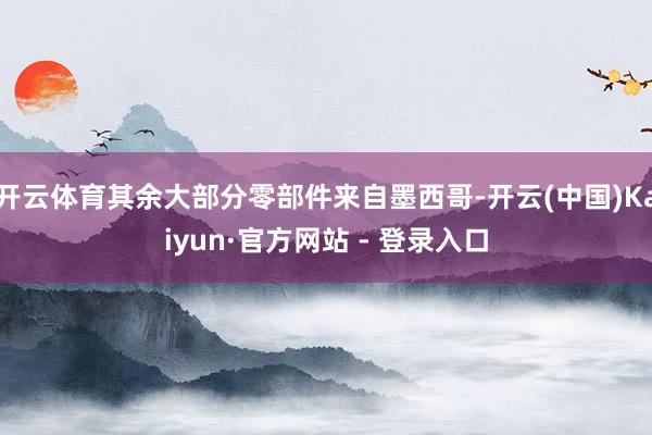 开云体育其余大部分零部件来自墨西哥-开云(中国)Kaiyun·官方网站 - 登录入口