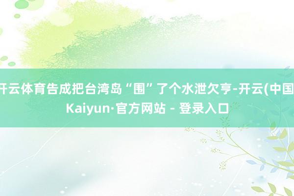 开云体育告成把台湾岛“围”了个水泄欠亨-开云(中国)Kaiyun·官方网站 - 登录入口