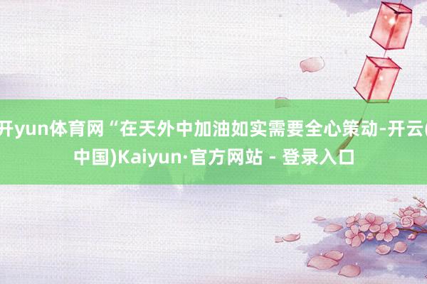 开yun体育网“在天外中加油如实需要全心策动-开云(中国)Kaiyun·官方网站 - 登录入口