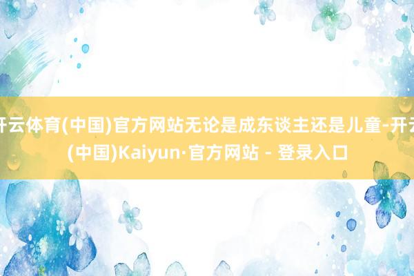 开云体育(中国)官方网站无论是成东谈主还是儿童-开云(中国)Kaiyun·官方网站 - 登录入口