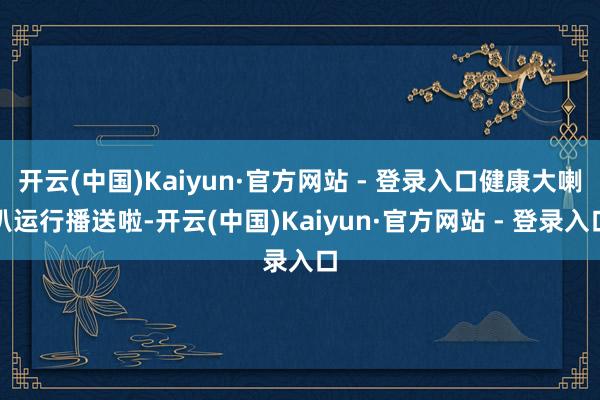 开云(中国)Kaiyun·官方网站 - 登录入口健康大喇叭运行播送啦-开云(中国)Kaiyun·官方网站 - 登录入口